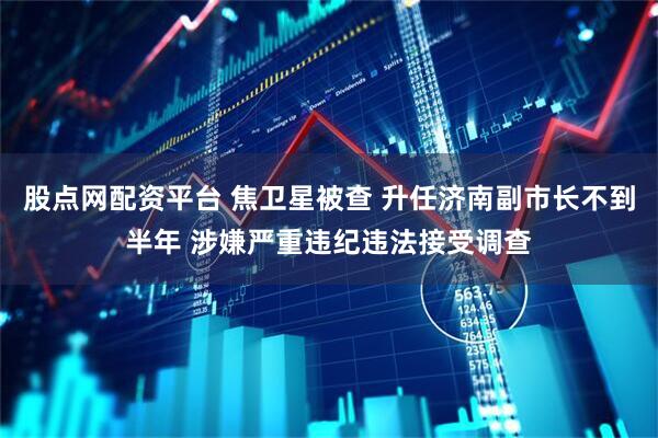 股点网配资平台 焦卫星被查 升任济南副市长不到半年 涉嫌严重违纪违法接受调查