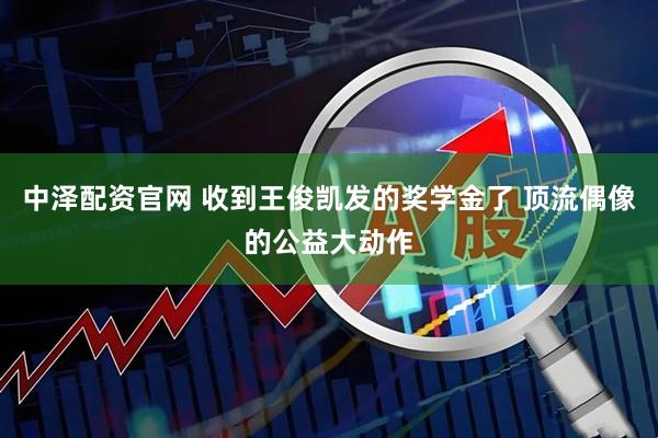 中泽配资官网 收到王俊凯发的奖学金了 顶流偶像的公益大动作