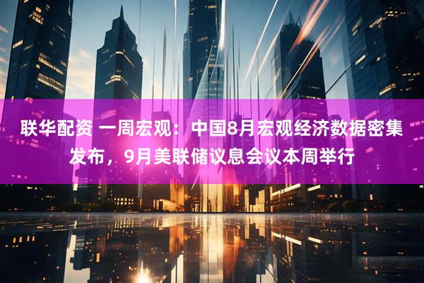 联华配资 一周宏观：中国8月宏观经济数据密集发布，9月美联储议息会议本周举行