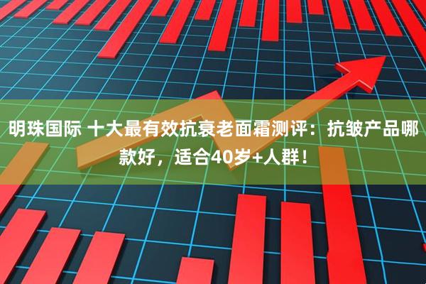 明珠国际 十大最有效抗衰老面霜测评：抗皱产品哪款好，适合40岁+人群！
