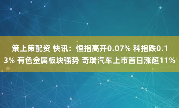 策上策配资 快讯：恒指高开0.07% 科指跌0.13% 有色金属板块强势 奇瑞汽车上市首日涨超11%