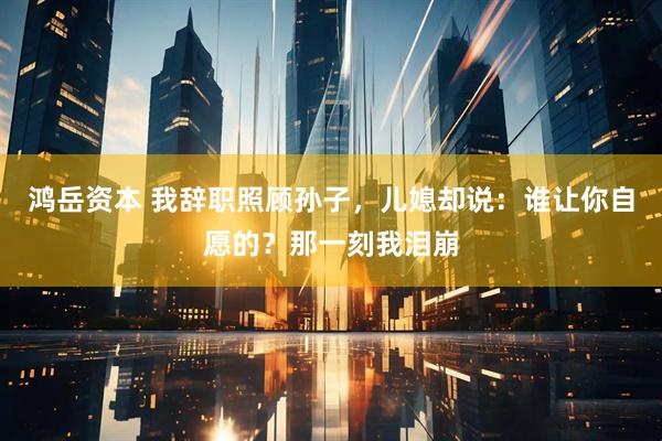 鸿岳资本 我辞职照顾孙子，儿媳却说：谁让你自愿的？那一刻我泪崩