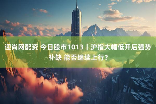 迎尚网配资 今日股市1013丨沪指大幅低开后强势补缺 能否继续上行？
