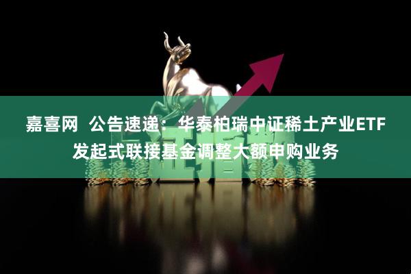 嘉喜网  公告速递：华泰柏瑞中证稀土产业ETF发起式联接基金调整大额申购业务