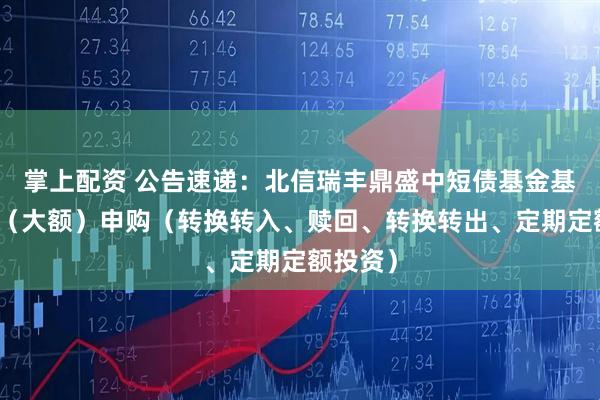 掌上配资 公告速递：北信瑞丰鼎盛中短债基金基金暂停（大额）申购（转换转入、赎回、转换转出、定期定额投资）