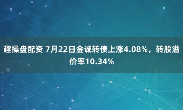 趣操盘配资 7月22日金诚转债上涨4.08%，转股溢价率10.34%