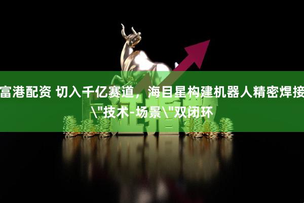 富港配资 切入千亿赛道，海目星构建机器人精密焊接＂技术-场景＂双闭环
