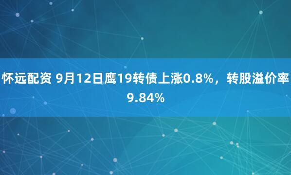 怀远配资 9月12日鹰19转债上涨0.8%，转股溢价率9.84%