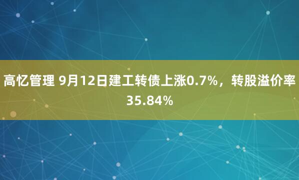 高忆管理 9月12日建工转债上涨0.7%，转股溢价率35.84%